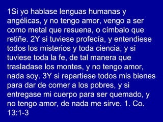1Si yo hablase lenguas humanas y
angélicas, y no tengo amor, vengo a ser
como metal que resuena, o címbalo que
retiñe. 2Y si tuviese profecía, y entendiese
todos los misterios y toda ciencia, y si
tuviese toda la fe, de tal manera que
trasladase los montes, y no tengo amor,
nada soy. 3Y si repartiese todos mis bienes
para dar de comer a los pobres, y si
entregase mi cuerpo para ser quemado, y
no tengo amor, de nada me sirve. 1. Co.
13:1-3
 