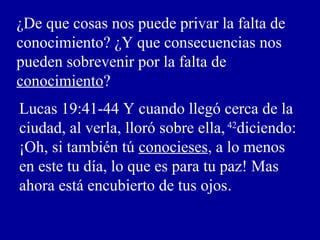 ¿De que cosas nos puede privar la falta de
conocimiento? ¿Y que consecuencias nos
pueden sobrevenir por la falta de
conocimiento?
Lucas 19:41-44 Y cuando llegó cerca de la
ciudad, al verla, lloró sobre ella, 42
diciendo:
¡Oh, si también tú conocieses, a lo menos
en este tu día, lo que es para tu paz! Mas
ahora está encubierto de tus ojos.
 
