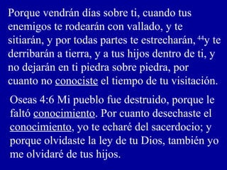 Porque vendrán días sobre ti, cuando tus
enemigos te rodearán con vallado, y te
sitiarán, y por todas partes te estrecharán, 44
y te
derribarán a tierra, y a tus hijos dentro de ti, y
no dejarán en ti piedra sobre piedra, por
cuanto no conociste el tiempo de tu visitación.
Oseas 4:6 Mi pueblo fue destruido, porque le
faltó conocimiento. Por cuanto desechaste el
conocimiento, yo te echaré del sacerdocio; y
porque olvidaste la ley de tu Dios, también yo
me olvidaré de tus hijos.
 