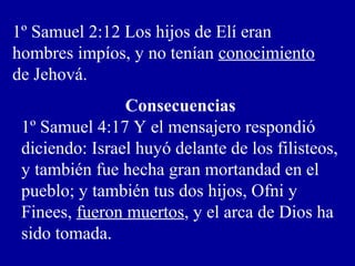 1º Samuel 2:12 Los hijos de Elí eran
hombres impíos, y no tenían conocimiento
de Jehová.
Consecuencias
1º Samuel 4:17 Y el mensajero respondió
diciendo: Israel huyó delante de los filisteos,
y también fue hecha gran mortandad en el
pueblo; y también tus dos hijos, Ofni y
Finees, fueron muertos, y el arca de Dios ha
sido tomada.
 