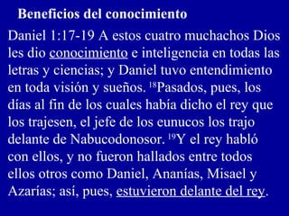 Beneficios del conocimiento
Daniel 1:17-19 A estos cuatro muchachos Dios
les dio conocimiento e inteligencia en todas las
letras y ciencias; y Daniel tuvo entendimiento
en toda visión y sueños. 18
Pasados, pues, los
días al fin de los cuales había dicho el rey que
los trajesen, el jefe de los eunucos los trajo
delante de Nabucodonosor. 19
Y el rey habló
con ellos, y no fueron hallados entre todos
ellos otros como Daniel, Ananías, Misael y
Azarías; así, pues, estuvieron delante del rey.
 