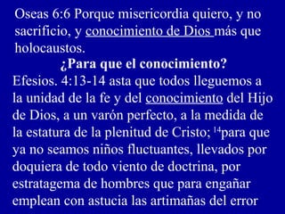Oseas 6:6 Porque misericordia quiero, y no
sacrificio, y conocimiento de Dios más que
holocaustos.
¿Para que el conocimiento?
Efesios. 4:13-14 asta que todos lleguemos a
la unidad de la fe y del conocimiento del Hijo
de Dios, a un varón perfecto, a la medida de
la estatura de la plenitud de Cristo; 14
para que
ya no seamos niños fluctuantes, llevados por
doquiera de todo viento de doctrina, por
estratagema de hombres que para engañar
emplean con astucia las artimañas del error
 
