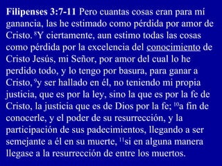 Filipenses 3:7-11 Pero cuantas cosas eran para mí
ganancia, las he estimado como pérdida por amor de
Cristo. 8
Y ciertamente, aun estimo todas las cosas
como pérdida por la excelencia del conocimiento de
Cristo Jesús, mi Señor, por amor del cual lo he
perdido todo, y lo tengo por basura, para ganar a
Cristo, 9
y ser hallado en él, no teniendo mi propia
justicia, que es por la ley, sino la que es por la fe de
Cristo, la justicia que es de Dios por la fe; 10
a fin de
conocerle, y el poder de su resurrección, y la
participación de sus padecimientos, llegando a ser
semejante a él en su muerte, 11
si en alguna manera
llegase a la resurrección de entre los muertos.
 