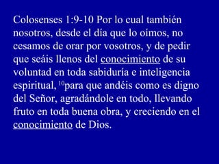 Colosenses 1:9-10 Por lo cual también
nosotros, desde el día que lo oímos, no
cesamos de orar por vosotros, y de pedir
que seáis llenos del conocimiento de su
voluntad en toda sabiduría e inteligencia
espiritual,10
para que andéis como es digno
del Señor, agradándole en todo, llevando
fruto en toda buena obra, y creciendo en el
conocimiento de Dios.
 