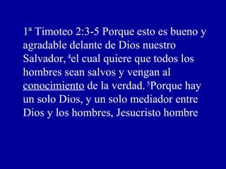 1ª Timoteo 2:3-5 Porque esto es bueno y
agradable delante de Dios nuestro
Salvador,4
el cual quiere que todos los
hombres sean salvos y vengan al
conocimiento de la verdad.5
Porque hay
un solo Dios, y un solo mediador entre
Dios y los hombres, Jesucristo hombre
 