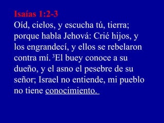 Isaías 1:2-3
Oíd, cielos, y escucha tú, tierra;
porque habla Jehová: Crié hijos, y
los engrandecí, y ellos se rebelaron
contra mí.3
El buey conoce a su
dueño, y el asno el pesebre de su
señor; Israel no entiende, mi pueblo
no tiene conocimiento.
 