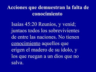 Acciones que demuestran la falta de
conocimiento
Isaías 45:20 Reuníos, y venid;
juntaos todos los sobrevivientes
de entre las naciones. No tienen
conocimiento aquellos que
erigen el madero de su ídolo, y
los que ruegan a un dios que no
salva.
 