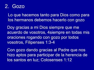 2. Gozo
Lo que hacemos tanto para Dios como para
los hermanos debemos hacerlo con gozo
Doy gracias a mi Dios siempre que me
acuerdo de vosotros, 4siempre en todas mis
oraciones rogando con gozo por todos
vosotros, Filipenses 1:3-4
Con gozo dando gracias al Padre que nos
hizo aptos para participar de la herencia de
los santos en luz; Colosenses 1:12
 