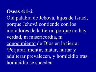 Oseas 4:1-2
Oíd palabra de Jehová, hijos de Israel,
porque Jehová contiende con los
moradores de la tierra; porque no hay
verdad, ni misericordia, ni
conocimiento de Dios en la tierra.
2
Perjurar, mentir, matar, hurtar y
adulterar prevalecen, y homicidio tras
homicidio se suceden.
 