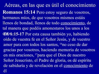 Aéreas, en las que es útil el conocimiento
Romanos 15:14 Pero estoy seguro de vosotros,
hermanos míos, de que vosotros mismos estáis
llenos de bondad, llenos de todo conocimiento, de
tal manera que podéis amonestaros los unos a los
otros.Ef. 1:15-17 Por esta causa también yo, habiendo
oído de vuestra fe en el Señor Jesús, y de vuestro
amor para con todos los santos, 16
no ceso de dar
gracias por vosotros, haciendo memoria de vosotros
en mis oraciones, 17
para que el Dios de nuestro
Señor Jesucristo, el Padre de gloria, os dé espíritu
de sabiduría y de revelación en el conocimiento de
él
 