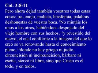 Col. 3:8-11
Pero ahora dejad también vosotros todas estas
cosas: ira, enojo, malicia, blasfemia, palabras
deshonestas de vuestra boca. 9
No mintáis los
unos a los otros, habiéndoos despojado del
viejo hombre con sus hechos, 10
y revestido del
nuevo, el cual conforme a la imagen del que lo
creó se va renovando hasta el conocimiento
pleno, 11
donde no hay griego ni judío,
circuncisión ni incircuncision, bárbaro ni
escita, siervo ni libre, sino que Cristo es el
todo, y en todos.
 