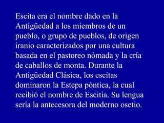 Escita era el nombre dado en la
Antigüedad a los miembros de un
pueblo, o grupo de pueblos, de origen
iranio caracterizados por una cultura
basada en el pastoreo nómada y la cría
de caballos de monta. Durante la
Antigüedad Clásica, los escitas
dominaron la Estepa póntica, la cual
recibió el nombre de Escitia. Su lengua
sería la antecesora del moderno osetio.
 