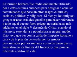 El término bárbaro fue tradicionalmente utilizado
por ciertas culturas europeas para designar a aquellos
comunidades que poseían otros rasgos culturales,
sociales, políticos y religiosos. Si bien ya los antiguos
griegos usaban esta designación para hacer referencia
a todo aquel que no fuera griego, no sería hasta más
adelante, en el siglo V después de Cristo, cuando el
mismo se extendería y popularizaría en gran modo.
Esto tuvo que ver con la caída del Imperio Romano a
causa de la presión generada por los grupos
denominados por los romanos como bárbaros que se
asentaban en los límites del Imperio y que poseían
diferentes estilos de vida.
 