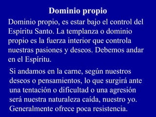 Dominio propio
Dominio propio, es estar bajo el control del
Espíritu Santo. La templanza o dominio
propio es la fuerza interior que controla
nuestras pasiones y deseos. Debemos andar
en el Espíritu.
Si andamos en la carne, según nuestros
deseos o pensamientos, lo que surgirá ante
una tentación o dificultad o una agresión
será nuestra naturaleza caída, nuestro yo.
Generalmente ofrece poca resistencia.
 