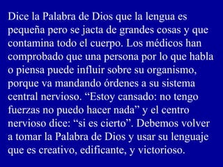 Dice la Palabra de Dios que la lengua es
pequeña pero se jacta de grandes cosas y que
contamina todo el cuerpo. Los médicos han
comprobado que una persona por lo que habla
o piensa puede influir sobre su organismo,
porque va mandando órdenes a su sistema
central nervioso. “Estoy cansado: no tengo
fuerzas no puedo hacer nada” y el centro
nervioso dice: “si es cierto”. Debemos volver
a tomar la Palabra de Dios y usar su lenguaje
que es creativo, edificante, y victorioso.
 