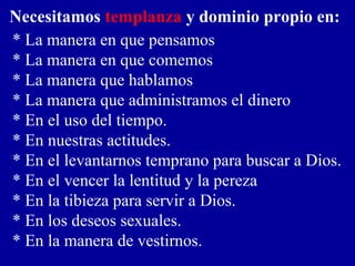 * La manera en que pensamos
* La manera en que comemos
* La manera que hablamos
* La manera que administramos el dinero
* En el uso del tiempo.
* En nuestras actitudes.
* En el levantarnos temprano para buscar a Dios.
* En el vencer la lentitud y la pereza
* En la tibieza para servir a Dios.
* En los deseos sexuales.
* En la manera de vestirnos.
Necesitamos templanza y dominio propio en:
 