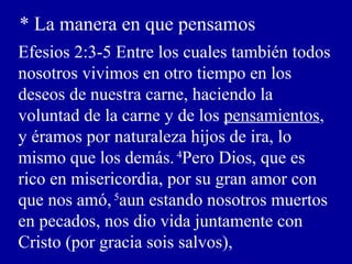 * La manera en que pensamos
Efesios 2:3-5 Entre los cuales también todos
nosotros vivimos en otro tiempo en los
deseos de nuestra carne, haciendo la
voluntad de la carne y de los pensamientos,
y éramos por naturaleza hijos de ira, lo
mismo que los demás. 4
Pero Dios, que es
rico en misericordia, por su gran amor con
que nos amó,5
aun estando nosotros muertos
en pecados, nos dio vida juntamente con
Cristo (por gracia sois salvos),
 