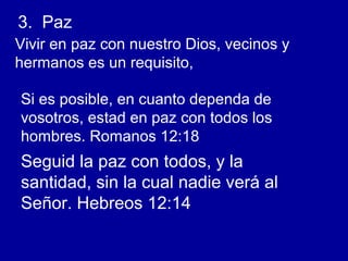 3. Paz
Vivir en paz con nuestro Dios, vecinos y
hermanos es un requisito,
Si es posible, en cuanto dependa de
vosotros, estad en paz con todos los
hombres. Romanos 12:18
Seguid la paz con todos, y la
santidad, sin la cual nadie verá al
Señor. Hebreos 12:14
 
