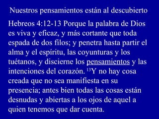Nuestros pensamientos están al descubierto
Hebreos 4:12-13 Porque la palabra de Dios
es viva y eficaz, y más cortante que toda
espada de dos filos; y penetra hasta partir el
alma y el espíritu, las coyunturas y los
tuétanos, y discierne los pensamientos y las
intenciones del corazón. 13
Y no hay cosa
creada que no sea manifiesta en su
presencia; antes bien todas las cosas están
desnudas y abiertas a los ojos de aquel a
quien tenemos que dar cuenta.
 