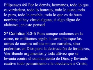 Filipenses 4:8 Por lo demás, hermanos, todo lo que
es verdadero, todo lo honesto, todo lo justo, todo
lo puro, todo lo amable, todo lo que es de buen
nombre; si hay virtud alguna, si algo digno de
alabanza, en esto pensad.
2ª Corintios 3:3-5 Pues aunque andamos en la
carne, no militamos según la carne; 4
porque las
armas de nuestra milicia no son carnales, sino
poderosas en Dios para la destrucción de fortalezas,
5
derribando argumentos y toda altivez que se
levanta contra el conocimiento de Dios, y llevando
cautivo todo pensamiento a la obediencia a Cristo,
 