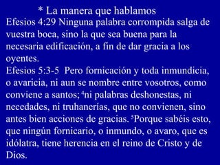 * La manera que hablamos
Efesios 4:29 Ninguna palabra corrompida salga de
vuestra boca, sino la que sea buena para la
necesaria edificación, a fin de dar gracia a los
oyentes.
Efesios 5:3-5 Pero fornicación y toda inmundicia,
o avaricia, ni aun se nombre entre vosotros, como
conviene a santos; 4
ni palabras deshonestas, ni
necedades, ni truhanerías, que no convienen, sino
antes bien acciones de gracias. 5
Porque sabéis esto,
que ningún fornicario, o inmundo, o avaro, que es
idólatra, tiene herencia en el reino de Cristo y de
Dios.
 