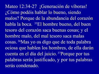 Mateo 12:34-27 ¡Generación de víboras!
¿Cómo podéis hablar lo bueno, siendo
malos? Porque de la abundancia del corazón
habla la boca. 35
El hombre bueno, del buen
tesoro del corazón saca buenas cosas; y el
hombre malo, del mal tesoro saca malas
cosas.36
Mas yo os digo que de toda palabra
ociosa que hablen los hombres, de ella darán
cuenta en el día del juicio. 37
Porque por tus
palabras serás justificado, y por tus palabras
serás condenado.
 