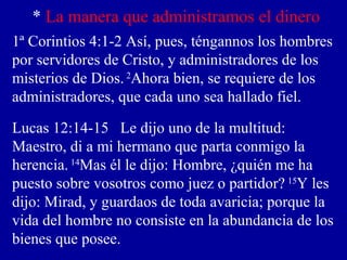 * La manera que administramos el dinero
1ª Corintios 4:1-2 Así, pues, téngannos los hombres
por servidores de Cristo, y administradores de los
misterios de Dios. 2
Ahora bien, se requiere de los
administradores, que cada uno sea hallado fiel.
Lucas 12:14-15 Le dijo uno de la multitud:
Maestro, di a mi hermano que parta conmigo la
herencia. 14
Mas él le dijo: Hombre, ¿quién me ha
puesto sobre vosotros como juez o partidor? 15
Y les
dijo: Mirad, y guardaos de toda avaricia; porque la
vida del hombre no consiste en la abundancia de los
bienes que posee.
 