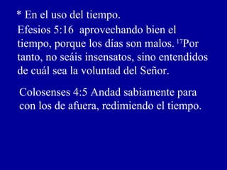 * En el uso del tiempo.
Efesios 5:16 aprovechando bien el
tiempo, porque los días son malos. 17
Por
tanto, no seáis insensatos, sino entendidos
de cuál sea la voluntad del Señor.
Colosenses 4:5 Andad sabiamente para
con los de afuera, redimiendo el tiempo.
 