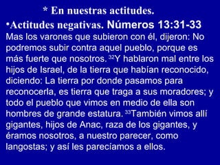 * En nuestras actitudes.
•Actitudes negativas. Números 13:31-33
Mas los varones que subieron con él, dijeron: No
podremos subir contra aquel pueblo, porque es
más fuerte que nosotros. 32
Y hablaron mal entre los
hijos de Israel, de la tierra que habían reconocido,
diciendo: La tierra por donde pasamos para
reconocerla, es tierra que traga a sus moradores; y
todo el pueblo que vimos en medio de ella son
hombres de grande estatura. 33
También vimos allí
gigantes, hijos de Anac, raza de los gigantes, y
éramos nosotros, a nuestro parecer, como
langostas; y así les parecíamos a ellos.
 