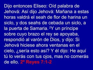 Dijo entonces Eliseo: Oíd palabra de
Jehová: Así dijo Jehová: Mañana a estas
horas valdrá el seah de flor de harina un
siclo, y dos seahs de cebada un siclo, a
la puerta de Samaria. 2
Y un príncipe
sobre cuyo brazo el rey se apoyaba,
respondió al varón de Dios, y dijo: Si
Jehová hiciese ahora ventanas en el
cielo, ¿sería esto así? Y él dijo: He aquí
tú lo verás con tus ojos, mas no comerás
de ello. 2º Reyes 7:1-2
 