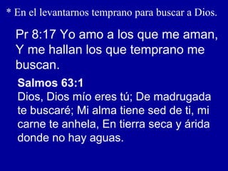 * En el levantarnos temprano para buscar a Dios.
Pr 8:17 Yo amo a los que me aman,
Y me hallan los que temprano me
buscan.
Salmos 63:1
Dios, Dios mío eres tú; De madrugada
te buscaré; Mi alma tiene sed de ti, mi
carne te anhela, En tierra seca y árida
donde no hay aguas.
 