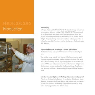 PHOTODIODES
Production
ASF
              The Company
              In Tempe, Arizona, LASER COMPONENTS Detector Group manufactures
              semiconductor detectors. Initially, LASER COMPONENTS concentrated
              on the development and production of high-performance silicon and
              InGaAs avalanche photodiodes for the detection of the smallest amount
              of light. The product range has meanwhile been radically expanded to
              include the assembly of receivers and the development of a broad range
              of IR detectors.



              Sophisticated Products according to Customer Specifications
              The Detector Group is a specialist for orders with individual configura-
              tions.

              Their product range extends from low-cost APDs for commercial appli-
              cations to high-end components used in military applications. The heart
              of our photon counting modules originated from this facility: it‘s the VLoK
              series of APDs used in the detection of the smallest amount of light. Com-
              plete receivers are also produced by the Detector Group. They feature
              high sensitivity and have a wide wavelength range and large frequency
              width.



              Extended Production Options with the Help of Comprehensive Equipment
              We rely on the latest technologies in the production of avalanche photo-
              diodes to implement complicated designs. We have access to university
              facilities: This allows us the flexibility to expand our capacity on short
              notice and thus guarantee short delivery times.
 