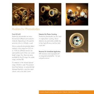 Avalanche Photodiodes
From UV to IR                             Detectors for Photon Counting
Avalanche photodiodes are manu-           Avalanche photodiodes are also used
factured from different semiconductor     in single photon counting. Silicon
materials. Depending on the spectral      detectors are particularly suitable due
sensitivity, silicon or InGaAs is used.   to their high efficiency and low dark
                                          count rate.
Silicon avalanche photodiodes detect
radiation in the range from 255 nm
to 1100 nm. Different versions are
                                          Receivers for Immediate Application
optimized for each of their own wave-
                                          APD receivers come equipped with
length ranges; thus, there are series
                                          an integrated preamplifier – for opti-
available for the UV range, the visible
                                          mal performance!
range, and the NIR.

For detection in the infrared spectral
range, InGaAs is used. The products
have three features: an extremely high
damage threshold, a very low capa-
citance, and a low dark current.




                                            www.lasercomponents.com/de-en/photodiodes/
 