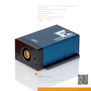 Photon counters are used, for example, in the following applications:
▪▪ Spectroscopy
▪▪ Fluorescence-lifetime imaging microscopy (FLIM)
▪▪ Confocal microscopy
▪▪ Single-molecule detection
▪▪ Particle sizing
▪▪ Fluorescence correlation spectroscopy (FCS)
▪▪ Quantum cryptography
▪▪ LIDAR




Direct contact:
info@lasercomponents.com
Do you have questions, do you require a
customized product, or do you need an offer?
Contact our product engineers!




  www.lasercomponents.com/de-en/photon-counter/
 