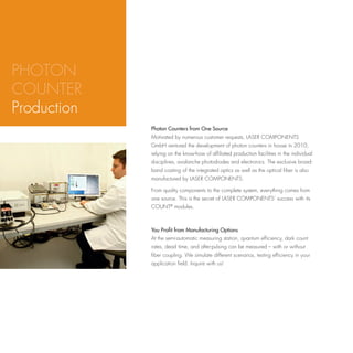 PHOTON
COUNTER
Production
             Photon Counters from One Source
             Motivated by numerous customer requests, LASER COMPONENTS
             GmbH ventured the development of photon counters in house in 2010,
             relying on the know-how of affiliated production facilities in the individual
             disciplines, avalanche photodiodes and electronics. The exclusive broad-
             band coating of the integrated optics as well as the optical fiber is also
             manufactured by LASER COMPONENTS.

             From quality components to the complete system, everything comes from
             one source. This is the secret of LASER COMPONENTS’ success with its
             COUNT® modules.



             You Profit from Manufacturing Options
             At the semi-automatic measuring station, quantum efficiency, dark count
             rates, dead time, and after-pulsing can be measured – with or without
             fiber coupling. We simulate different scenarios, testing efficiency in your
             application field. Inquire with us!
 