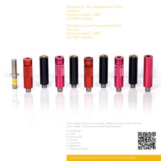 Manufacturer: Blau Optoelektronik GmbH
Germany
Production started: 1989
ISO 9001 certified

Manufacturer:	Laser Components GmbH
Germany
Production started: 2009
ISO 9001 certified




Laser modules come in many varieties; different customers rarely order the
same module. You determine the following parameters:
▪▪ Wavelength
▪▪ Power
▪▪ Beam profile
▪▪ Housing
▪▪ Connection
▪▪ Modulation
▪▪ Operating voltage


  www.lasercomponents.com/de-en/laser-modules/
 