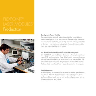 FLEXPOINT®
LASER MODULES
Production
                Development of Laser Modules
                Two laser modules are rarely alike. Our strength lies in our ability to
                offer customer-specific FLEXPOINT® modules. Whether single pieces are
                required or series production, we develop and manufacture your modules
                in Germany – from electronics and optics to the complete laser module.
                Place your trust in the FLEXPOINT® brand.



                The Most Modern Technologies for Customized Developments
                Our FLEXPOINT® laser modules are developed with computer assistance:
                Using CAD, we determine the shape of the housing. Integrated lens com-
                binations are responsible for the beam quality of the laser modules. We
                simulate the beam using optics design software. To ensure the driver of
                the laser diode works hassle free, it is also developed on the computer.



                Quality Assurance
                To assure quality, the laser modules are tested at different optical measu-
                ring stations. All kinds of parameters are tested: optical power, beam
                profiles, and beam angle error as well as electrical parameters, such as
                power consumption, and voltage.
 