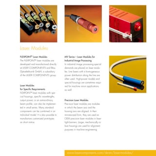 Laser Modules
FLEXPOINT® Laser Modules                   MV Series – Laser Modules for
The FLEXPOINT® laser modules are           Industrial Image Processing
developed and manufactured directly        In industrial image processing special
at LASER COMPONENTS and Blau               demands are placed on laser modu-
Optoelektronik GmbH, a subsidiary          les. Line lasers with a homogeneous
of the LASER COMPONENTS group.             power distribution along the line are
                                           often used. High-power models and
                                           special housings are sometimes requi-
Laser Modules                              red for machine vision applications
for Specific Requirements                  as well.
FLEXPOINT® laser modules with spe-
cial housings, specific wavelengths,
output power, or an extraordinary          Precision Laser Modules
beam profile, can also be implemen-        Precision laser modules are modules
ted in small series. Many standard         in which the beam axis and the
components can be combined in an           housing axis are aligned. In their
individual model. It is also possible to   miniaturized form, they are used as
manufacture customized prototypes          OEM precision laser modules in laser
on short notice.                           light barriers. Larger, mechanically ro-
                                           bust housings are used for alignment
                                           purposes in machine engineering.




                                             www.lasercomponents.com/de-en/laser-modules/
 