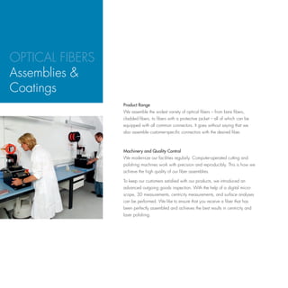 OPTICAL FIBERS
Assemblies &
Coatings
                 Product Range
                 We assemble the widest variety of optical fibers – from bare fibers,
                 cladded fibers, to fibers with a protective jacket – all of which can be
                 equipped with all common connectors. It goes without saying that we
                 also assemble customer-specific connectors with the desired fiber.



                 Machinery and Quality Control
                 We modernize our facilities regularly. Computer-operated cutting and
                 polishing machines work with precision and reproducibly. This is how we
                 achieve the high quality of our fiber assemblies.

                 To keep our customers satisfied with our products, we introduced an
                 advanced outgoing goods inspection. With the help of a digital micro-
                 scope, 3D measurements, centricity measurements, and surface analyses
                 can be performed. We like to ensure that you receive a fiber that has
                 been perfectly assembled and achieves the best results in centricity and
                 laser polishing.
 