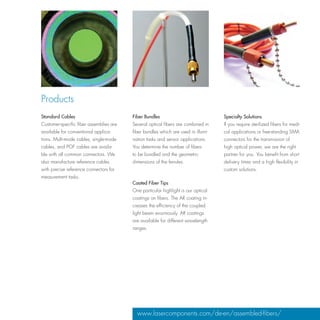 Products
Standard Cables                          Fiber Bundles                             Specialty Solutions
Customer-specific fiber assemblies are   Several optical fibers are combined in    If you require sterilized fibers for medi-
available for conventional applica-      fiber bundles which are used in illumi-   cal applications or free-standing SMA
tions. Multi-mode cables, single-mode    nation tasks and sensor applications.     connectors for the transmission of
cables, and POF cables are availa-       You determine the number of fibers        high optical power, we are the right
ble with all common connectors. We       to be bundled and the geometric           partner for you. You benefit from short
also manufacture reference cables        dimensions of the ferrules.               delivery times and a high flexibility in
with precise reference connectors for                                              custom solutions.
measurement tasks.
                                         Coated Fiber Tips
                                         One particular highlight is our optical
                                         coatings on fibers. The AR coating in-
                                         creases the efficiency of the coupled
                                         light beam enormously. AR coatings
                                         are available for different wavelength
                                         ranges.




                                           www.lasercomponents.com/de-en/assembled-fibers/
 