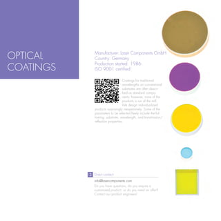 OPTICAL    Manufacturer: Laser Components GmbH
           Country: Germany
           Production started: 1986
COATINGS   ISO 9001 certified

                                Coatings for traditional
                                wavelengths on conventional
                                substrates are often descri-
                                bed as standard compo-
                                nents; however, none of the
                                products is run of the mill.
                                We design individualized
           products surprisingly inexpensively. Some of the
           parameters to be selected freely include the fol-
           lowing: substrate, wavelength, and transmission/
           reflection properties.




           Direct contact:
           info@lasercomponents.com
           Do you have questions, do you require a
           customized product, or do you need an offer?
           Contact our product engineers!
 