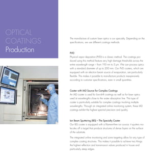 OPTICAL
COATINGS
             The manufacture of custom laser optics is our specialty. Depending on the
             specifications, we use different coatings methods.


Production   PVD
             Physical vapor deposition (PVD) is a classic method. The coatings pro-
             duced using this method feature very high damage thresholds across the
             entire wavelength range – from 193 nm to 5 µm. We can process optics
             with a standard diameter of up to 200 mm. Our PVD coaters, which are
             equipped with an electron beam source of evaporation, are particularly
             flexible. This makes it possible to manufacture products inexpensively
             according to customer specifications, even in small quantities.



             Coater with IAD Source for Complex Coatings
             An IAD coater is used for low-drift coatings as well as for laser optics
             used at wavelengths close to the water absorption line. This type of
             coater is particularly suitable for complex coatings involving multiple
             wavelengths. Through an integrated online monitoring system, these IAD
             coatings exhibit the highest spectral precision and quality.



             Ion Beam Sputtering (IBS) – The Specialty Coater
             Our IBS coater is equipped with a filament-free ion source; it sputters mo-
             lecules off a target that produce structures of dense layers on the surface
             of the substrate.

             The integrated online monitoring and zone targeting allow for any type of
             complex coating structures. This makes it possible to achieve two things:
             the highest reflection and transmission values produced in house and
             particularly steep edges.
 