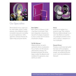 Our Specialties
We manufacture mirrors, output coup-       Beam Splitters                            Mirrors
lers, beam splitters, dichroic coatings,   Beam splitters are necessary to split     Mirrors are the highlight of our
polarizers, and antireflective coatings    a laser beam into two parts. Polari-      production range. They include the
as standard components or according        zation-independent components are         following: multiple-wavelength mirrors
to customer specifications – all for       required for the degree of separation     used in the reflection of more than
applications with lasers that have the     to remain constant when the direction     one wavelength and dichroic mirrors
highest energy and power densities.        of polarization changes.                  used to combine or separate two or
                                                                                     more wavelengths.

                                           Thin-film Polarizers
                                           Different polarizers are used to          Gaussian Mirrors
                                           separate the direction of polarization.   To produce a particularly high quality
                                           Are you familiar with 45° polarizers,     laser beam with low divergence
                                           adjust-ment-free polarizers, and          and high beam quality at high pulse
                                           broadband polarizers? We will be          energies, we manufacture Gaussian
                                           happy to explain the differences and      mirrors – as the only manufacturer in
                                           manufacture the appropriate compo-        Germany!
                                           nent for your needs.




                                             www.lasercomponents.com/de-en/laser-optics/
 