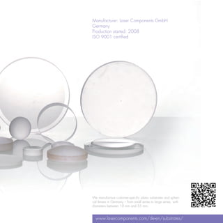 Manufacturer: Laser Components GmbH
Germany
Production started: 2008
ISO 9001 certified




We manufacture customer-specific plano substrates and spheri-
cal lenses in Germany – from small series to large series, with
diameters between 10 mm and 55 mm.


  www.lasercomponents.com/de-en/substrates/
 