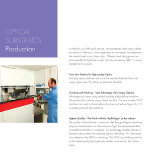 OPTICAL
SUBSTRATES
Production   In order for us to offer quick service, we manufacture laser optics substra-
             tes directly in Germany – from single items to small series. You determine
             the material used in your laser optics: Different fused silica glasses are
             recommended for high laser power, and the inexpensive NBK-7 is recom-
             mended for low power.



             From Raw Material to High-quality Optics
             Our laser optics substrates are cut at the required thickness from rods
             using a glass saw. This allows us particular flexibility.



             Grinding and Polishing – Take Advantage of our Many Options
             We shape your optics using several grinding and polishing machines.
             We produce flat surfaces using a lever machine. The most modern CNC
             machines are used to shape spherical surfaces. A surface figure of l/10
             is usually achieved after polishing.



             Highest Quality – The Finish with the “Rolls Royce” of the Industry
             The quality of the substrates is measured after fine grinding and polishing
             using an interferometer from the company Zygo; the measurement data
             is transferred directly to a computer. This technology provides precise in-
             formation about where the substrate requires refinishing. This information
             is transferred to the QED for refinishing. The QED is a polishing machine
             of the highest quality that makes the smallest corrections to the surface
             figure.
 