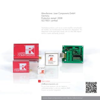 Manufacturer: Laser Components GmbH
Germany
Production started: 2008
ISO 9001 certified


Stand-alone products, such as our current amplifier and photodio-
de modules, are manufactured in the electronics department. This
department works particularly closely with our other R&D depart-
ments to create user-friendly products.




Direct contact:
info@lasercomponents.com
Do you have questions, do you require a
customized product, or do you need an offer?
Contact our product engineers!




  www.lasercomponents.com/de-en/electronics/
 