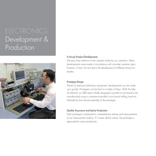 ELECTRONICS
Development &
Production
                In-house Product Developments
                We pay close attention to the requests made by our customers. Many
                developments were made in accordance with concrete customer speci-
                fications; in fact, this has led to the development of different drivers for
                diodes.



                Prototype Design
                Thanks to extensive laboratory equipment, developments can be made
                very quickly. Prototypes can be built in a matter of days. With the help
                of software, our R&D team initially designed a printed circuit board to be
                manufactured using a computer-controlled circuit board milling machine
                followed by the manual assembly of the prototype.



                Quality Assurance and Series Production
                Each prototype is subjected to comprehensive testing and measurements
                at our measurement stations. If it meets all the criteria, the prototype is
                approved for series production.
 