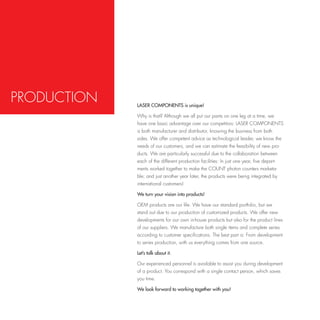 PRODUCTION   LASER COMPONENTS is unique!

             Why is that? Although we all put our pants on one leg at a time, we
             have one basic advantage over our competitors: LASER COMPONENTS
             is both manufacturer and distributor, knowing the business from both
             sides. We offer competent advice as technological leader, we know the
             needs of our customers, and we can estimate the feasibility of new pro-
             ducts. We are particularly successful due to the collaboration between
             each of the different production facilities: In just one year, five depart-
             ments worked together to make the COUNT photon counters marketa-
             ble; and just another year later, the products were being integrated by
             international customers!

             We turn your vision into products!

             OEM products are our life. We have our standard portfolio, but we
             stand out due to our production of customized products. We offer new
             developments for our own in-house products but also for the product lines
             of our suppliers. We manufacture both single items and complete series
             according to customer specifications. The best part is: From development
             to series production, with us everything comes from one source.

             Let’s talk about it.

             Our experienced personnel is available to assist you during development
             of a product. You correspond with a single contact person, which saves
             you time.

             We look forward to working together with you!
 