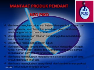 02/10/10 MANFAAT PRODUK PENDANT  NEO PIKO   Membantu menghancurkan sumbatan dalam pembuluh darah dan memperlancar ,   membersihkan  peredaran  jalan darah  serta  membuang racun dari dalam darah. Membantu menurunkan tekanan darah tinggi dan menstabilkan tekanan darah rendah.   M enetralisi r  radikal bebas dalam tubuh. Meringankan kerja jantung memompa darah mengantar  oksigen, nutrisi,  hormon ,  obat- obatan  dan  Membantu mengatasi semua permasalah an  penyakit  jantung koroner. Membantu meningkatkan metabolisme sel sampai ujung sel yang terjauh dari   tubuh  manusia   Membantu meningkatkan energy level   dan  Membantu memperkuat daya tahun tubuh terhadap penyakit. 