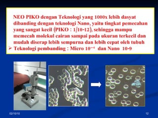 02/10/10 Are technology of Breaking Molecules. NEO PIKO de ngan Teknologi yang 1000x lebih dasyat dibanding dengan teknologi Nano, yaitu tingkat  p emecahan   yang sangat kecil (PIKO : 1/10 - 12) , sehingga mampu  memecah molekul cairan sampai pada ukuran terkecil dan  mudah diserap lebih sempurna dan lebih cepat oleh tubuh Teknologi pembanding :   Micro 10 —6   dan  Nano  10-9 